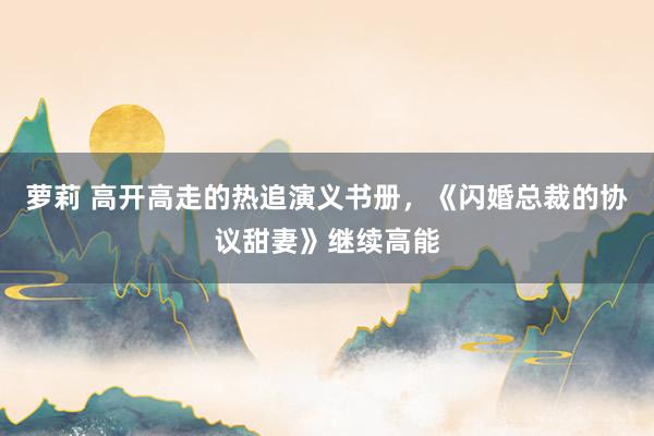 萝莉 高开高走的热追演义书册，《闪婚总裁的协议甜妻》继续高能