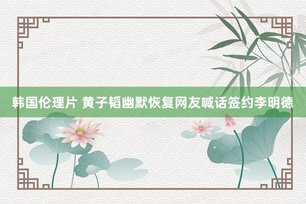 韩国伦理片 黄子韬幽默恢复网友喊话签约李明德
