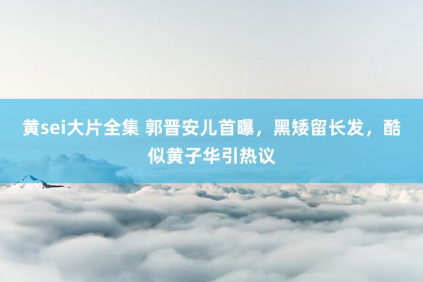 黄sei大片全集 郭晋安儿首曝，黑矮留长发，酷似黄子华引热议