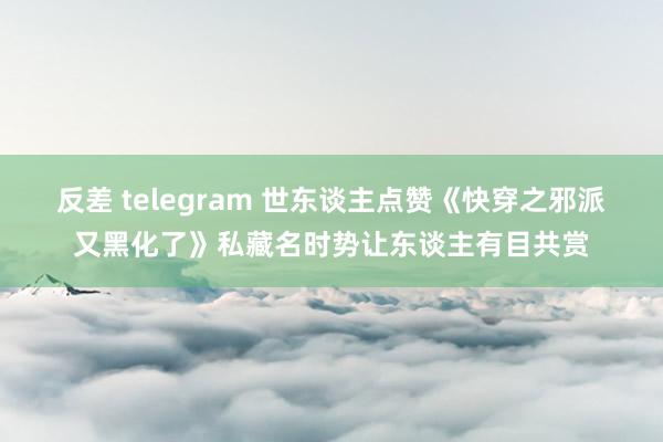 反差 telegram 世东谈主点赞《快穿之邪派又黑化了》私藏名时势让东谈主有目共赏