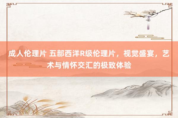 成人伦理片 五部西洋R级伦理片，视觉盛宴，艺术与情怀交汇的极致体验