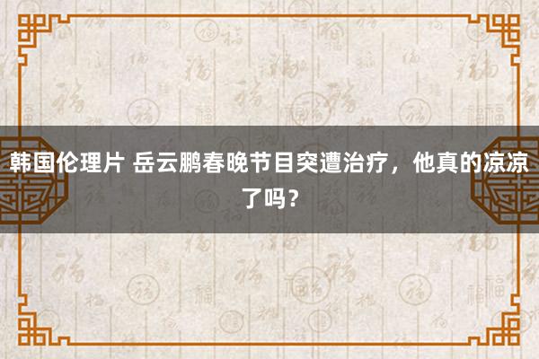 韩国伦理片 岳云鹏春晚节目突遭治疗，他真的凉凉了吗？