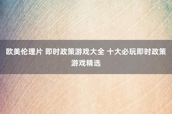 欧美伦理片 即时政策游戏大全 十大必玩即时政策游戏精选