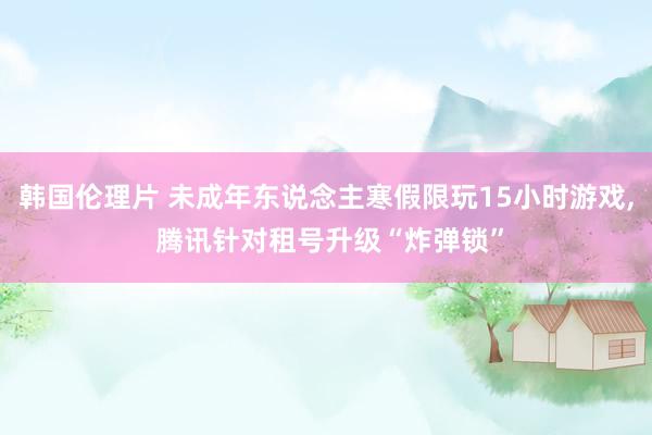 韩国伦理片 未成年东说念主寒假限玩15小时游戏， 腾讯针对租号升级“炸弹锁”