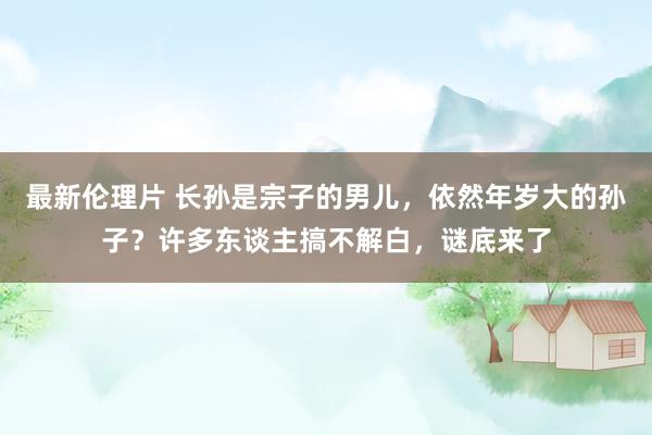 最新伦理片 长孙是宗子的男儿，依然年岁大的孙子？许多东谈主搞不解白，谜底来了