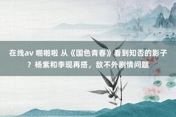 在线av 啪啪啦 从《国色青春》看到知否的影子？杨紫和李现再搭，敌不外剧情问题
