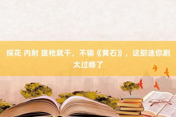 探花 内射 拔枪就干，不输《黄石》，这部迷你剧太过瘾了