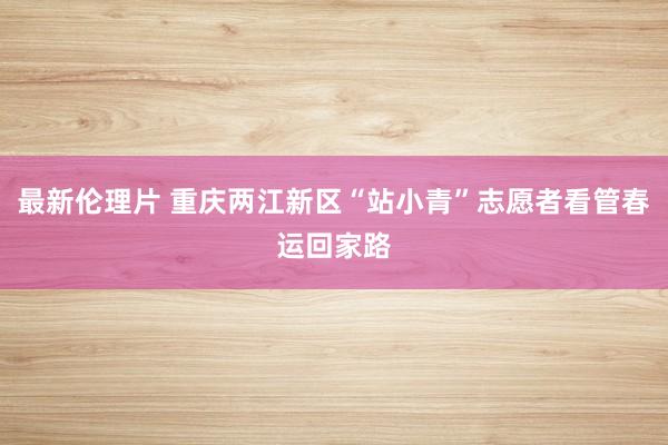 最新伦理片 重庆两江新区“站小青”志愿者看管春运回家路