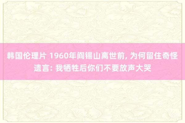 韩国伦理片 1960年阎锡山离世前， 为何留住奇怪遗言: 我牺牲后你们不要放声大哭
