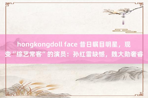 hongkongdoll face 昔日瞩目明星，现变“综艺常客”的演员：孙红雷缺憾，魏大勋奢睿