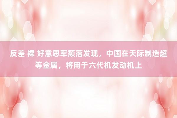 反差 裸 好意思军颓落发现，中国在天际制造超等金属，将用于六代机发动机上