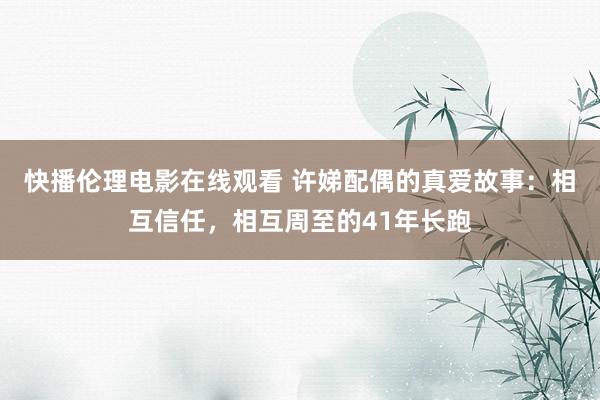 快播伦理电影在线观看 许娣配偶的真爱故事：相互信任，相互周至的41年长跑