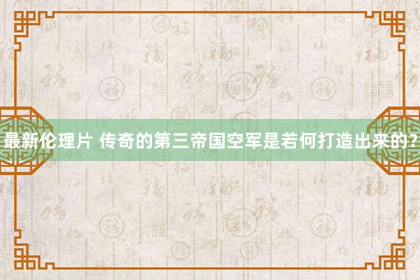 最新伦理片 传奇的第三帝国空军是若何打造出来的？
