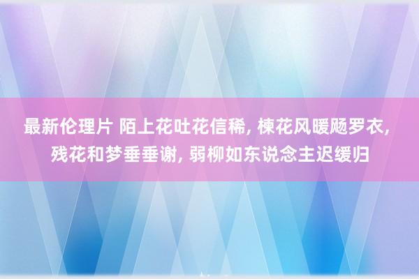 最新伦理片 陌上花吐花信稀, 楝花风暖飏罗衣, 残花和梦垂垂谢, 弱柳如东说念主迟缓归