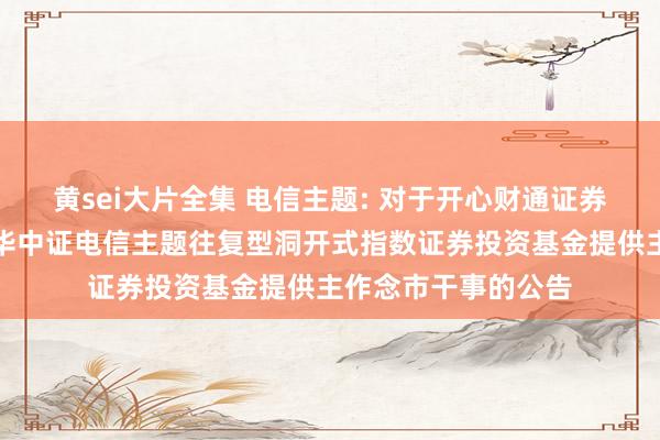 黄sei大片全集 电信主题: 对于开心财通证券股份有限公司为鹏华中证电信主题往复型洞开式指数证券投资基金提供主作念市干事的公告