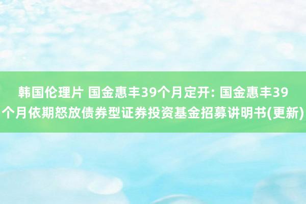 韩国伦理片 国金惠丰39个月定开: 国金惠丰39个月依期怒放债券型证券投资基金招募讲明书(更新)