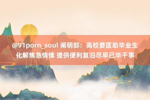 @91porn_soul 阐明部：高校要匡助毕业生化解焦急情愫 提供便利复旧尽早已毕干事