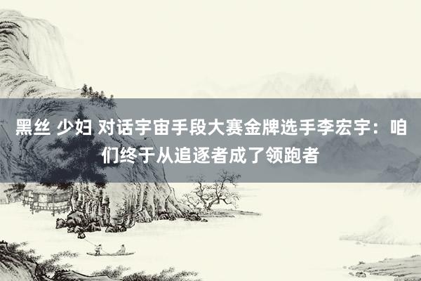 黑丝 少妇 对话宇宙手段大赛金牌选手李宏宇：咱们终于从追逐者成了领跑者