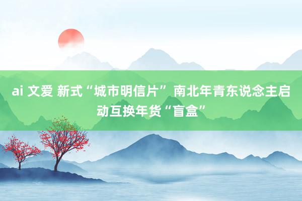 ai 文爱 新式“城市明信片” 南北年青东说念主启动互换年货“盲盒”