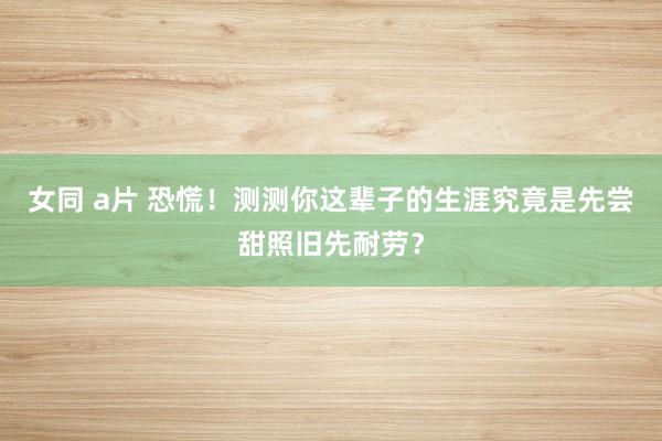 女同 a片 恐慌！测测你这辈子的生涯究竟是先尝甜照旧先耐劳？