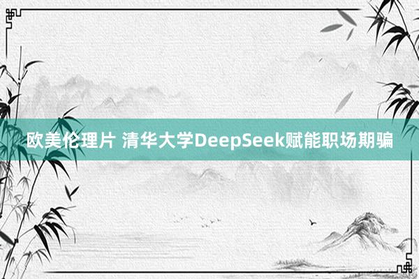 欧美伦理片 清华大学DeepSeek赋能职场期骗