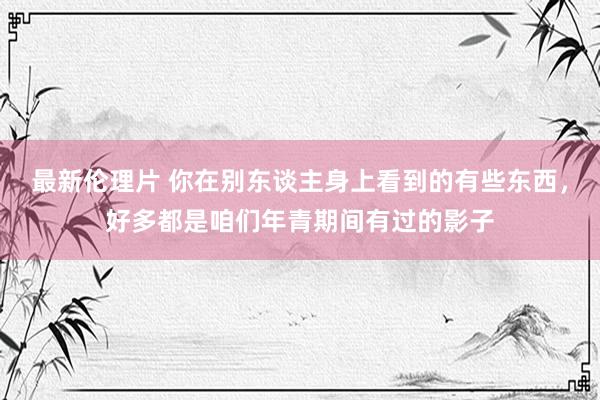 最新伦理片 你在别东谈主身上看到的有些东西，好多都是咱们年青期间有过的影子