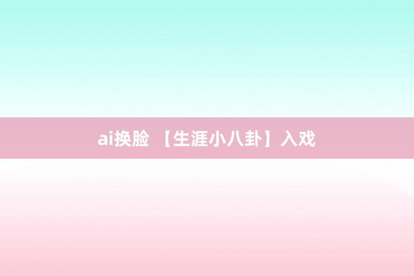 ai换脸 【生涯小八卦】入戏