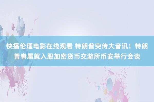 快播伦理电影在线观看 特朗普突传大音讯！特朗普眷属就入股加密货币交游所币安举行会谈