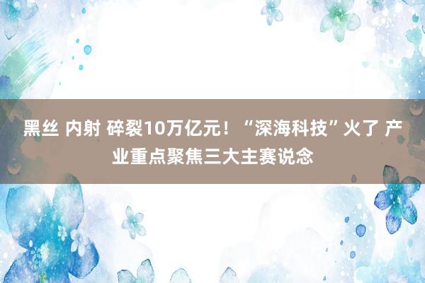 黑丝 内射 碎裂10万亿元！“深海科技”火了 产业重点聚焦三大主赛说念