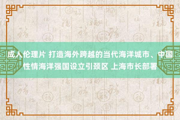 成人伦理片 打造海外跨越的当代海洋城市、中国性情海洋强国设立引颈区 上海市长部署