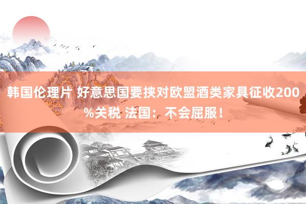 韩国伦理片 好意思国要挟对欧盟酒类家具征收200%关税 法国：不会屈服！