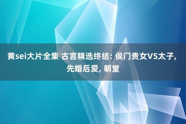 黄sei大片全集 古言精选终结: 侯门贵女VS太子， 先婚后爱， 朝堂