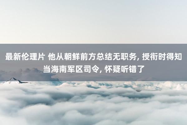 最新伦理片 他从朝鲜前方总结无职务， 授衔时得知当海南军区司令， 怀疑听错了