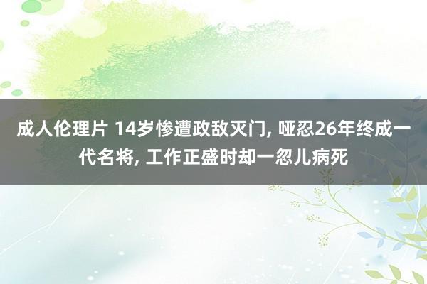 成人伦理片 14岁惨遭政敌灭门， 哑忍26年终成一代名将， 工作正盛时却一忽儿病死