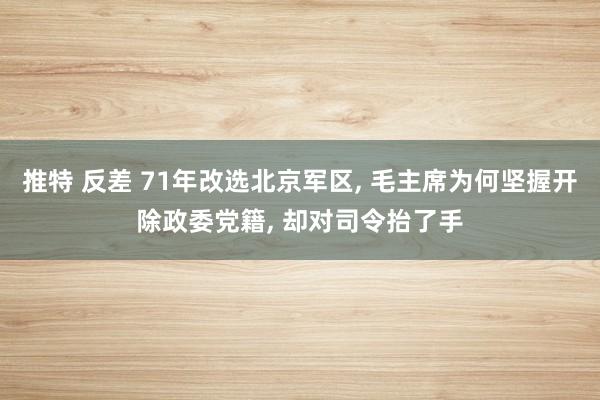 推特 反差 71年改选北京军区， 毛主席为何坚握开除政委党籍， 却对司令抬了手