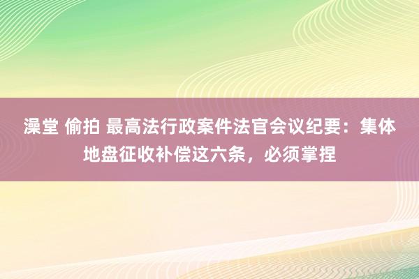 澡堂 偷拍 最高法行政案件法官会议纪要：集体地盘征收补偿这六条，必须掌捏