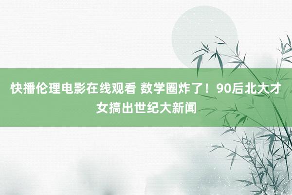 快播伦理电影在线观看 数学圈炸了！90后北大才女搞出世纪大新闻