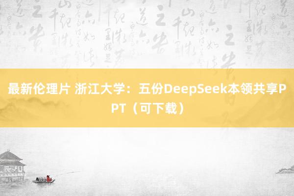 最新伦理片 浙江大学：五份DeepSeek本领共享PPT（可下载）