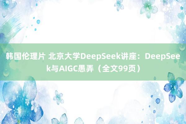 韩国伦理片 北京大学DeepSeek讲座：DeepSeek与AIGC愚弄（全文99页）