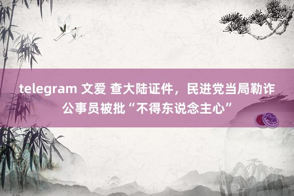 telegram 文爱 查大陆证件，民进党当局勒诈公事员被批“不得东说念主心”