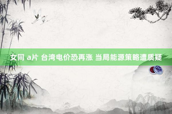 女同 a片 台湾电价恐再涨 当局能源策略遭质疑