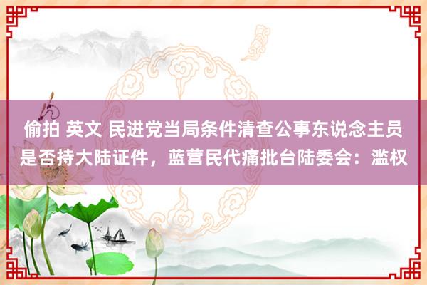 偷拍 英文 民进党当局条件清查公事东说念主员是否持大陆证件，蓝营民代痛批台陆委会：滥权