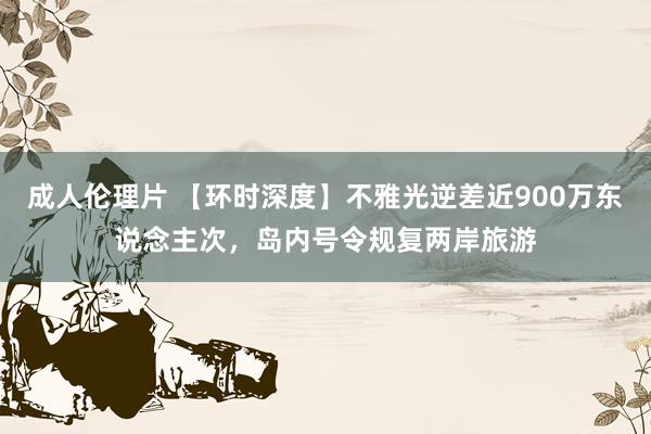 成人伦理片 【环时深度】不雅光逆差近900万东说念主次，岛内号令规复两岸旅游