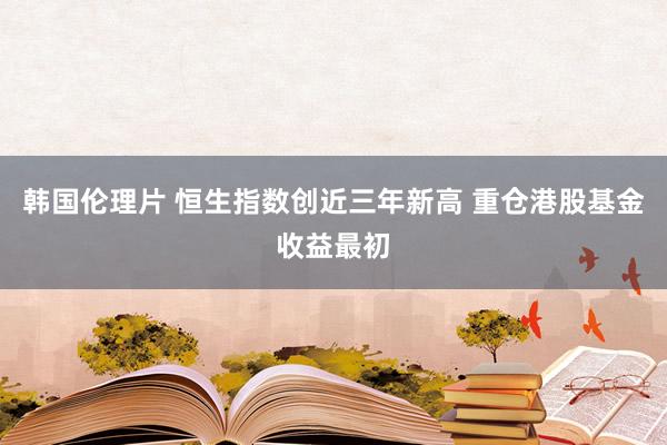 韩国伦理片 恒生指数创近三年新高 重仓港股基金收益最初