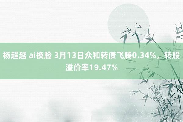 杨超越 ai换脸 3月13日众和转债飞腾0.34%，转股溢价率19.47%