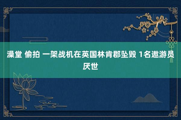 澡堂 偷拍 一架战机在英国林肯郡坠毁 1名遨游员厌世