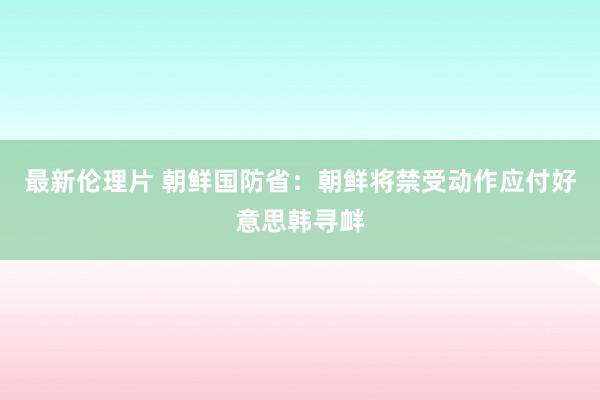 最新伦理片 朝鲜国防省：朝鲜将禁受动作应付好意思韩寻衅