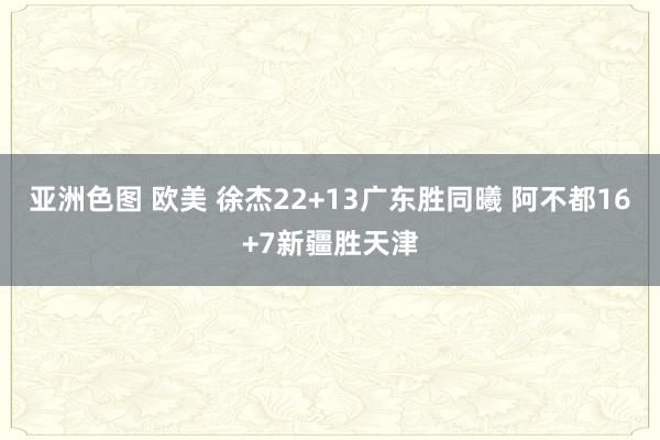 亚洲色图 欧美 徐杰22+13广东胜同曦 阿不都16+7新疆胜天津