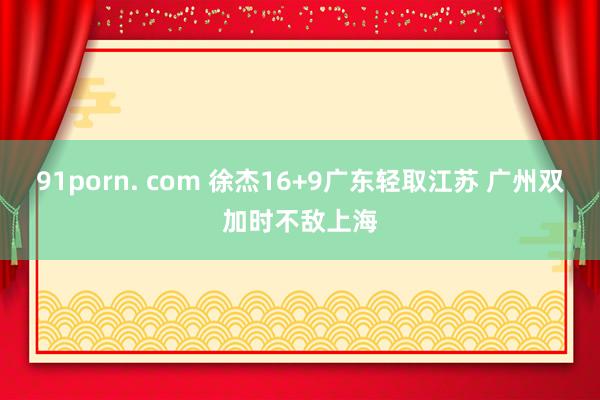 91porn. com 徐杰16+9广东轻取江苏 广州双加时不敌上海