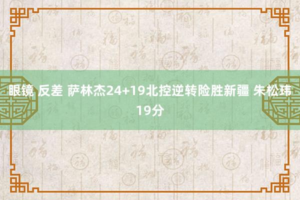 眼镜 反差 萨林杰24+19北控逆转险胜新疆 朱松玮19分